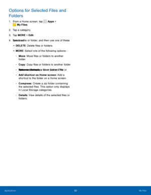 Page 5450My Files
Options for Selected Files and 
Folders
1. From a Home screen, tap  Apps > 
 My Files.
2.  Tap a category.
3.  Tap MORE > Edit.
4.  Select a file or folder, and then use one of these 
functions:
•  DELETE: Delete files or folders.
•  MORE: Select one of the following options:
 
- Move : Move files or folders to another 
folder.
 
- Copy : Copy files or folders to another folder
 
- Rename: Rename a file or folder. This 
option only displays when just one file or 
folder is selected.
 
- Add...