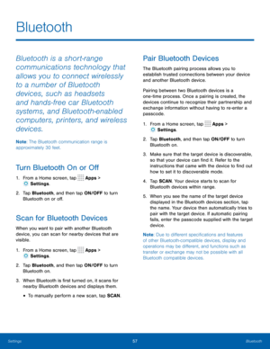 Page 6157Bluetooth
Bluetooth
Bluetooth is a short-range 
communications technology that 
allows you to connect wirelessly 
to a number of Bluetooth 
devices, such as headsets 
and hands-free car Bluetooth 
systems, and Bluetooth-enabled 
computers, printers, and wireless 
devices. 
Note: The Bluetooth communication range is 
approximately 30 feet.
Turn Bluetooth On or Off
1.  From a Home screen, tap  Apps > 
 Settings .
2.  Tap Bluetooth, and then tap ON/OFF to turn 
Bluetooth on or off.
Scan for Bluetooth...