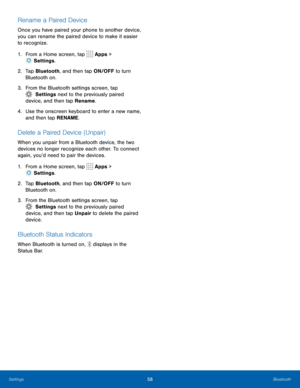 Page 6258Bluetooth
Rename a Paired Device
Once you have paired your phone to another device, 
you can rename the paired device to make it easier 
to recognize.
1. From a Home screen, tap 
 Apps > 
 Settings .
2.  Ta p  Bluetooth, and then tap ON/OFF to turn 
Bluetooth on.
3.  From the Bluetooth settings screen, tap 
  Settings  next to the previously paired 
device, and then tap Rename.
4.  Use the onscreen keyboard to enter a new name, 
and then tap RENAME.
Delete a Paired Device (Unpair)
When you unpair from...