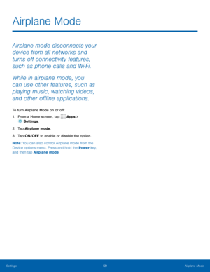 Page 6359Airplane Mode
Airplane mode disconnects your 
device from all networks and 
turns off connectivity features, 
such as phone calls and Wi-Fi.
While in airplane mode, you 
can use other features, such as 
playing music, watching videos, 
and other offline applications.
To turn Airplane Mode on or off:
1. From a Home screen, tap 
 Apps > 
 Settings .
2.  Tap Airplane mode.
3.  Tap ON/OFF to enable or disable the option.
Note : You can also control Airplane mode from the 
Device options menu. Press and...