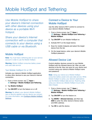 Page 6460Mobile HotSpot and Tethering
Mobile HotSpot and Tethering
Use Mobile HotSpot to share 
your device’s Internet connection 
with other devices using your 
device as a portable Wi-Fi 
hotspot.
Share your device’s Internet 
connection with a computer that 
connects to your device using a 
USB cable or via Bluetooth.
Mobile HotSpot
Note: You must have a tethering plan on your service 
account in order to use the Mobile HotSpot.
Warning: Mobile HotSpot consumes battery power 
and uses data service. 
Turn...