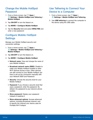Page 6561Mobile HotSpot and Tethering
Change the Mobile HotSpot 
Password
1. From a Home screen, tap  Apps > 
 Settings  > Mobile HotSpot and Tethering > 
Mobile HotSpot.
2.  Tap ON/OFF to turn the feature on.
3.  Tap MORE > Configure Mobile HotSpot.
4.  Tap the Security field and select WPA2 PSK and 
enter a new password.
Configure Mobile HotSpot 
Settings
Manage your Mobile HotSpot security and 
connection settings.
1. From a Home screen, tap 
 Apps > 
 Settings  > Mobile HotSpot and Tethering > 
Mobile...