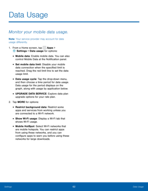 Page 6662Data Usage
Data Usage
Monitor your mobile data usage.
Note: Your service provider may account for data 
usage differently.
1.  From a Home screen, tap 
 Apps > 
 Settings  > Data usage for options:
• Mobile data: Enable mobile data. You can also 
control Mobile Data at the Notification panel.
• Set mobile data limit: Disable your mobile 
data connection when the specified limit is 
reached. Drag the red limit line to set the data 
usage limit.
• Data usage cycle: Tap the drop-down menu, 
and then...