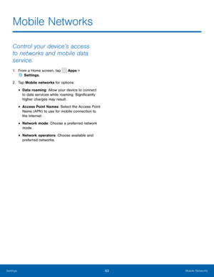 Page 6763Mobile Networks
Mobile Networks
Control your device’s access 
to networks and mobile data 
service.
1. From a Home screen, tap  Apps > 
 Settings . 
2.  Tap Mobile networks for options:
• Data roaming: Allow your device to connect 
to data services while roaming. Significantly 
higher charges may result.
• Access Point Names: Select the Access Point 
Name (APN) to use for mobile connection to 
the Internet.
• Network mode: Choose a preferred network 
mode.
• Network operators: Choose available and...