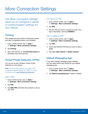 Page 6864More Connection Settings
The More connection settings 
allow you to configure a variety 
of communication settings for 
your device.
Printing
Print images and documents to Samsung printers 
and other compatible printers (not included) .
1. From a Home screen, tap 
 Apps > 
 Settings  > More connection settings.
2.  Tap Printing.
3.  Tap a print service, or tap Download plug-in to 
download more print services.
Virtual Private Networks (VPNs)
You can set up and configure Virtual Private 
Networks on...