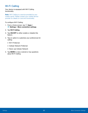 Page 6965More Connection Settings
Wi-Fi Calling
Your device is equipped with Wi-Fi Calling 
functionality.
Note: Wi-Fi Calling is a service provided by your 
mobile carrier. Please contact your mobile service 
provider for details on cost and functionality.
To configure Wi-Fi Calling:
1.  From a Home screen, tap 
 Apps > 
 Settings  > More connection settings.
2.  Tap Wi-Fi Calling.
3.  Tap ON/OFF to either enable or disable this 
feature.
4.  Tap an option to customize your preferences for 
calling:
• Wi-Fi...