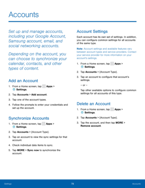 Page 8278Accounts
Accounts
Set up and manage accounts, 
including your Google Account, 
Samsung account, email, and 
social networking accounts.
Depending on the account, you 
can choose to synchronize your 
calendar, contacts, and other 
types of content.
Add an Account
1. From a Home screen, tap  Apps > 
 Settings .
2.  Tap Accounts > Add account.
3.  Tap one of the account types.
4.  Follow the prompts to enter your credentials and 
set up the account.
Synchronize Accounts
1. From a Home screen, tap  Apps >...