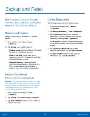 Page 8379Backup and Reset
Backup and Reset
Back up your data to Google 
servers. You can also reset your 
device to its factory defaults.
Backup and Restore
Enable backup of your information to Google 
servers.
1. From a Home screen, tap 
 Apps > 
 Settings .
2.  Tap Backup and reset for options:
• Backup account: Select a Google Account to 
be used as your backup account.
• Back up my data: Enable back up of 
application data, Wi-Fi passwords, and other 
settings to Google servers.
• Automatic restore: Enable...