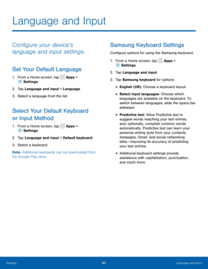 Page 8480Language and Input
Language and Input
Configure your device’s 
language and input settings.
Set Your Default Language
1. From a Home screen, tap  Apps > 
 Settings .
2.  Tap Language and input > Language.
3.  Select a language from the list.
Select Your Default Keyboard 
or Input Method
1. From a Home screen, tap  Apps > 
 Settings .
2.  Tap Language and input > Default keyboard.
3.  Select a keyboard.
Note : Additional keyboards can be downloaded from 
the Google Play store.
Samsung Keyboard Settings...
