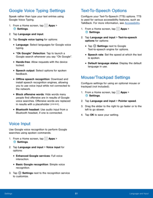 Page 8581Language and Input
Google Voice Typing Settings
Speak rather than type your text entries using 
Google Voice Typing. 
1. From a Home screen, tap 
 Apps > 
 Settings .
2.  Tap Language and input.
3.  Tap Google voice typing for options:
• Language: Select languages for Google voice 
typing.
• “Ok Google” Detection: Tap to launch a 
Google search whenever you say “Ok Google”.
• Hands-free: Allow requests with the device 
locked.
• Speech output: Select options for spoken 
feedback.
• Offline speech...