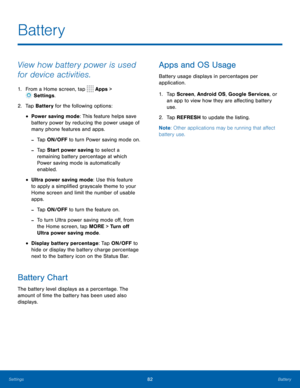 Page 8682Battery
View how battery power is used 
for device activities.
1. From a Home screen, tap  Apps > 
 Settings .
2.  Tap Battery for the following options:
• Power saving mode: This feature helps save 
battery power by reducing the power usage of 
many phone features and apps.
 
-Tap ON/OFF to turn Power saving mode on. 
 
-Tap Start power saving to select a 
remaining battery percentage at which 
Power saving mode is automatically 
enabled.
• Ultra power saving mode: Use this feature 
to apply a...