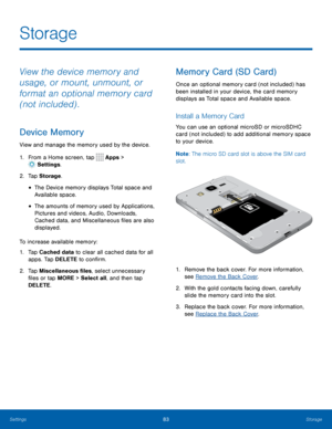 Page 8783Storage
Storage
View the device memory and 
usage, or mount, unmount, or 
format an optional memory card 
(not included) .
Device Memory
View and manage the memory used by the device.
1. From a Home screen, tap 
 Apps > 
 Settings .
2.  Tap Storage .
• The Device memory displays Total space and 
Available space.
• The amounts of memory used by Applications, 
Pictures and videos, Audio, Downloads, 
Cached data, and Miscellaneous files are also 
displayed.
To increase available memory:
1.  Tap Cached...