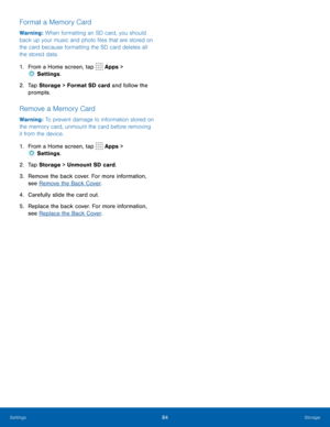 Page 8884Storage
Format a Memory Card
Warning : When formatting an SD card, you should 
back up your music and photo files that are stored on 
the card because formatting the SD card deletes all 
the stored data.
1. From a Home screen, tap 
 Apps > 
 Settings .
2.  Tap Storage  > Format SD card and follow the 
prompts.
Remove a Memory Card
Warning : To prevent damage to information stored on 
the memory card, unmount the card before removing 
it from the device.
1.  From a Home screen, tap 
 Apps > 
 Settings...