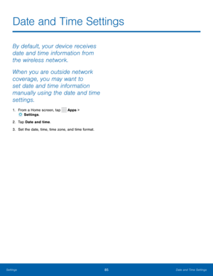 Page 8985Date and Time Settings
By default, your device receives 
date and time information from 
the wireless network.
When you are outside network 
coverage, you may want to 
set date and time information 
manually using the date and time 
settings.
1. From a Home screen, tap  Apps > 
 Settings .
2.  Tap Date and time.
3.  Set the date, time, time zone, and time format.
Date and Time Settings 
Settings  