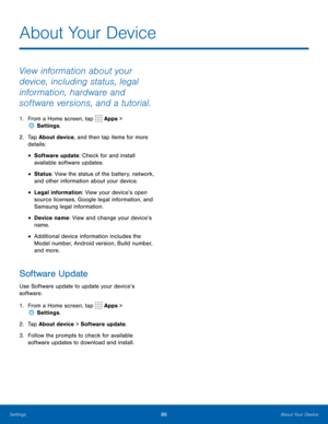 Page 9086About Your Device
About Your Device
View information about your 
device, including status, legal 
information, hardware and 
software versions, and a tutorial.
1. From a Home screen, tap  Apps > 
 Settings .
2.  Tap About device, and then tap items for more 
details:
• Software update: Check for and install 
available software updates.
• Status: View the status of the battery, network, 
and other information about your device.
• Legal information: View your device’s open 
source licenses, Google legal...