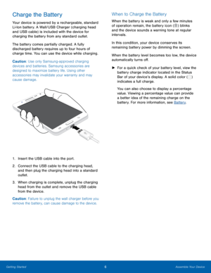 Page 106Assemble Your Device
Charge the Battery
Your device is powered by a rechargeable, standard 
Li-Ion battery. A Wall/USB Charger (charging head 
and USB cable) is included with the device for 
charging the battery from any standard outlet. 
The battery comes partially charged. A fully 
discharged battery requires up to four hours of 
charge time. You can use the device while charging.
Caution: Use only Samsung-approved charging 
devices and batteries. Samsung accessories are 
designed to maximize battery...