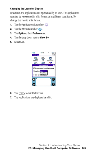 Page 147Section 2: Understanding Your Phone
2P: Managing Handheld Computer Software 143
Changing the Launcher Display
By default, the applications are represented by an icon. The applications 
can also be represented in a list format or in different sized icons. To 
change the view to a list format:
1.Tap the Applications Launcher  .
2.Tap the Menu Launcher  .
3.Tap Options, then Preferences.
4.Tap the drop down next to View By:
5.
Select List.
6.Tap   to exit Preferences.
7.The applications are displayed as a...