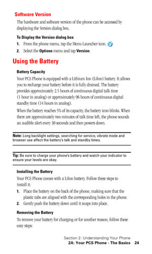 Page 28Section 2: Understanding Your Phone
2A: Your PCS Phone - The Basics 24
Software Version
The hardware and software version of the phone can be accessed by 
displaying the Version dialog box.
To Display the Version dialog box
1.
From the phone menu, tap the Menu Launcher icon.
2.Select the Options menu and tap Version.
Using the Battery
Battery Capacity
Your PCS Phone is equipped with a Lithium Ion (LiIon) battery. It allows 
you to recharge your battery before it is fully drained. The battery 
provides...