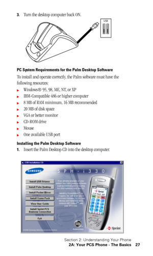 Page 31Section 2: Understanding Your Phone
2A: Your PCS Phone - The Basics 27
3.Turn the desktop computer back ON.
PC System Requirements for the Palm Desktop Software
To install and operate correctly, the Palm software must have the 
following resources:
Windows® 95, 98, ME, NT, or XP
IBM-Compatible 486 or higher computer
8 MB of RAM minimum, 16 MB recommended
20 MB of disk space
VGA or better monitor
CD-ROM drive
Mouse
One available USB port
Installing the Palm Desktop Software
1.
Insert the Palm...