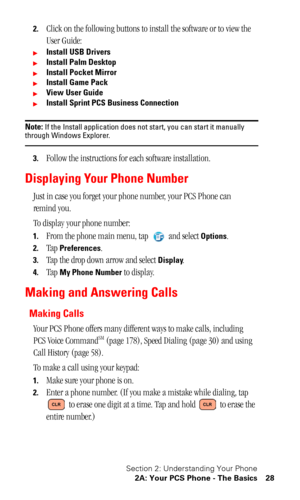 Page 32Section 2: Understanding Your Phone
2A: Your PCS Phone - The Basics 28
2.Click on the following buttons to install the software or to view the 
User Guide:
Install USB Drivers
Install Palm Desktop
Install Pocket Mirror
Install Game Pack
View User Guide
Install Sprint PCS Business Connection
Note: If the Install application does not start, you can start it manually through Windows Explorer.
3.Follow the instructions for each software installation.
Displaying Your Phone Number
Just in case you forget...