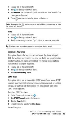 Page 36Section 2: Understanding Your Phone
2A: Your PCS Phone - The Basics 32
1.Place a call to the desired party.
2.Tap to display the In Call menu.
3.Tap Record. You can record up to 60 seconds at a time. A total of 15 
messages can be saved.
4.Press   once to return to the phone main menu.
Note: Only press the   button once, do not hold the button down or else the phone will shut off.
Mute
1.
Place a call to the desired party.
2.Tap to display the In Call menu.
3.Tap Mute to mute your voice. Tap Un-Mute to...