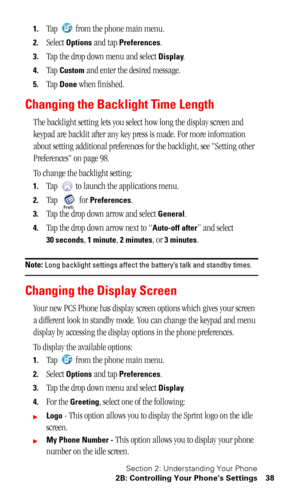 Page 42Section 2: Understanding Your Phone
2B: Controlling Your Phone’s Settings 38
1.Tap   from the phone main menu.
2.Select Options and tap Preferences.
3.Tap the drop down menu and select Display.
4.Tap Custom and enter the desired message.
5.Tap Done when finished.
Changing the Backlight Time Length
The backlight setting lets you select how long the display screen and 
keypad are backlit after any key press is made. For more information 
about setting additional preferences for the backlight, see Setting...