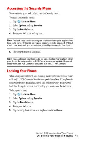 Page 45Section 2: Understanding Your Phone
2C: Setting Your Phone’s Security 41
Accessing the Security Menu
You must enter your lock code to view the Security menu.
To access the Security menu:
1.Tap  for Main Menu.
2.Select Options and tap Security.
3.Tap the Details button.
4.Enter your lock code and tap  .
Note: The lock code can be unassigned to allow certain palm applications 
to operate correctly that do not require passwords to be assigned. Without 
a lock code assigned, you are not able to modify any...