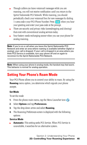 Page 50Section 2: Understanding Your Phone
2D: Controlling Your Roaming Experience 46
Though callers can leave voicemail messages while you are 
roaming, you will not receive notification until you return to the 
Sprint Nationwide PCS Network. While roaming, you should 
periodically check your voicemail box for new messages by dialing 
1+area code+your PCS Phone Number. Press   when you hear 
your greeting and enter your pass code at the prompt.
There are security and privacy risks (eavesdropping and cloning)...