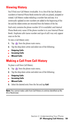 Page 63Section 2: Understanding Your Phone
2F: Managing Call History 59
Viewing History 
You’ll find your Call History invaluable. It is a list of the last 20 phone 
numbers or Internal Phone Book entries for calls you placed, accepted or 
missed. Call History makes redialing a number fast and easy. It is 
continually updated as new numbers are added to the beginning of the 
list and the oldest entries are removed from the bottom of the list.
Each entry contains the phone number (if it is available) and...