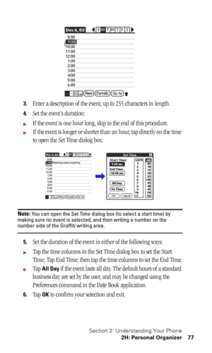 Page 81Section 2: Understanding Your Phone
2H: Personal Organizer 77
3.Enter a description of the event, up to 255 characters in length.
4.Set the event’s duration:
If the event is one hour long, skip to the end of this procedure.
If the event is longer or shorter than an hour, tap directly on the time 
to open the Set Time dialog box. 
Note: You can open the Set Time dialog box (to select a start time) by 
making sure no event is selected, and then writing a number on the 
number side of the Graffiti writing...