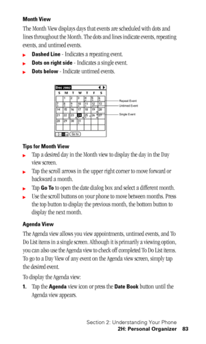 Page 87Section 2: Understanding Your Phone
2H: Personal Organizer 83
Month View
The Month View displays days that events are scheduled with dots and 
lines throughout the Month. The dots and lines indicate events, repeating 
events, and untimed events.
Dashed Line - Indicates a repeating event.
Dots on right side - Indicates a single event.
Dots below - Indicate untimed events.
Tips for Month View
Tap a desired day in the Month view to display the day in the Day 
view screen.
Tap the scroll arrows in the...
