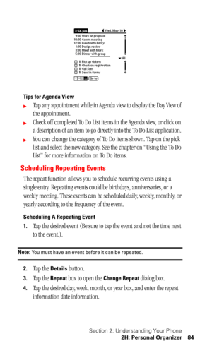 Page 88Section 2: Understanding Your Phone
2H: Personal Organizer 84
Tips for Agenda View
Tap any appointment while in Agenda view to display the Day View of 
the appointment. 
Check off completed To Do List items in the Agenda view, or click on 
a description of an item to go directly into the To Do List application. 
You can change the category of To Do items shown. Tap on the pick 
list and select the new category. See the chapter on “Using the To Do 
List” for more information on To Do items.
Scheduling...