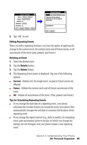 Page 89Section 2: Understanding Your Phone
2H: Personal Organizer 85
5.Tap “OK” to exit.
Editing Repeating Events
When you edit a repeating function, you have the option of applying the 
change to the current event, the current event and all future events, or all 
occurrences of the event (past, present, and future.)
Deleting an Event
1.
Select the desired event.
2.Tap the Details button.
3.Tap the Delete button.
4.The Repeating Event screen is displayed. Tap one of the following 
options:
Current - Deletes...