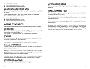 Page 8z
Answered by an agent.
z
System gets disconnect from C.O. or
z
Caller is transferred to final destination.
LONGEST QUEUE TIME NOWThis shows the longest call currently in queue. The queue time is calculated
as follows:
Queue time begins when a caller starts to hear the first UCD message.
Queue time ends when a caller is either:z
Answered by an agent.
z
System gets disconnect from C.O. or
z
Caller is transferred to final destination.
AGENT STATISTICSEach statistic in this category can be read individually...