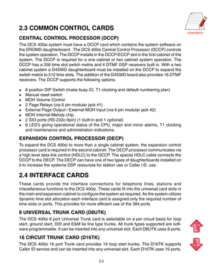 Page 11CONTENTS
2.2
2.3 COMMON CONTROL CARDS
CENTRAL CONTROL PROCESSOR (DCCP)
The DCS 400si system must have a DCCP card which contains the system software on
the DROMD daughterboard.  The DCS 400si Central Control Processor (DCCP) controls
the system operation. The DCCP installs in the DCCP/ECCP slot in the first cabinet of the
system. The DCCP is required for a one cabinet or two cabinet system operation. The
DCCP has a 256 time slot switch matrix and 4 DTMF DSP receivers built in. With a two
cabinet system a...