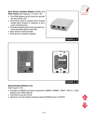 Page 22CONTENTS
2.13
Door Phone Interface Module (DPIM) and
Door Phone (see Figures 2–17 and 2–18)
•The DPIM adapts any DLI circuit for use with
the door phone unit
•Commonly used to request entry through
locked doors (interior or exterior) or as a
room monitoring box
•Provides contact control to be used with cus-
tomer-provided electric door lock
•Door phone is wall-mounted
•Door phone is weather resistant
Serial Interface Module (SIM)
(See Figure 2–19)
•Provides an RS232 connection required for SMDR, PCMMC,...