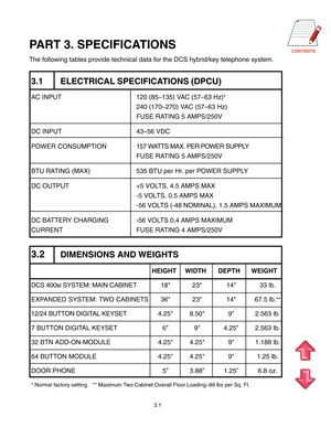 Page 24CONTENTS
3.1
PART 3. SPECIFICATIONS
The following tables provide technical data for the DCS hybrid/key telephone system.
3.1 ELECTRICAL SPECIFICATIONS (DPCU)
AC INPUT 120 (85–135) VAC (57–63 Hz)*
240 (170–270) VAC (57–63 Hz)
FUSE RATING 5 AMPS/250V
DC INPUT 43–56 VDC
POWER CONSUMPTION157 WATTS MAX. PER POWER SUPPLY
FUSE RATING 5 AMPS/250V
BTU RATING (MAX) 535 BTU per Hr. per POWER SUPPLY
DC OUTPUT +5 VOLTS, 4.5 AMPS MAX
-5 VOLTS, 0.5 AMPS MAX
-56 VOLTS (-48 NOMINAL), 1.5 AMPS MAXIMUM
DC BATTERY CHARGING...