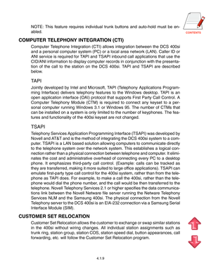 Page 37CONTENTS
4.1.9
NOTE: This feature requires individual trunk buttons and auto-hold must be en-
abled.
COMPUTER TELEPHONY INTEGRATION (CTI)
Computer Telephone Integration (CTI) allows integration between the DCS 400si
and a personal computer system (PC) or a local area network (LAN). Caller ID or
ANI service is required for TAPI and TSAPI inbound call applications that use the
CID/ANI information to display computer records in conjunction with the presenta-
tion of the call to the station on the DCS 400si....
