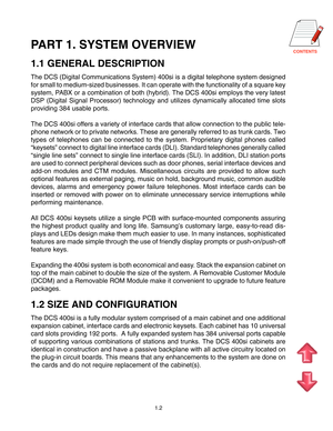 Page 6CONTENTS
1.2
PART 1. SYSTEM OVERVIEW
1.1 GENERAL DESCRIPTION
The DCS (Digital Communications System) 400si is a digital telephone system designed
for small to medium-sized businesses. It can operate with the functionality of a square key
system, PABX or a combination of both (hybrid). The DCS 400si employs the very latest
DSP (Digital Signal Processor) technology and utilizes dynamically allocated time slots
providing 384 usable ports.
The DCS 400si offers a variety of interface cards that allow...