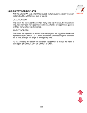 Page 63CONTENTS
4.3.5
UCD SUPERVISOR DISPLAYS
With the optional AA card, when UCD is used, multiple supervisors can view infor-
mation about the UCD groups calls or agents.
CALL SCREEN
This allows the supervisor to view how many calls are in queue, the longest wait
time, how many calls have been received today, what the average time in queue is
and how many calls were abandoned.
AGENT SCREEN
This allows the supervisor to monitor how many agents are logged in, check each
agents status (IN GROUP, OUT OF GROUP, or...
