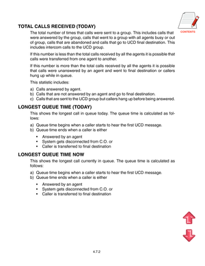 Page 71CONTENTS
TOTAL CALLS RECEIVED (TODAY)
The total number of times that calls were sent to a group. This includes calls that
were answered by the group, calls that went to a group with all agents busy or out
of group, calls that are abandoned and calls that go to UCD final destination. This
includes intercom calls to the UCD group.
If this number is less than the total calls received by all the agents it is possible that
calls were transferred from one agent to another.
If this number is more than the total...