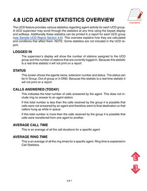 Page 72CONTENTS
4.8.1
4.8 UCD AGENT STATISTICS OVERVIEW
The UCD feature provides various statistics regarding agent activity for\
 each UCD group. 
A UCD supervisor may scroll through the statistics at any time using the\
 keyset display
and softkeys. Additionally these statistics can be printed in a report f\
or each UCD group
(see Sample UCD Report Section 4.6 ). This overview explains how they are calculated
and conditions that affect them. NOTE: Some statistics are not included in the UCD re- 
port.
LOGGED...