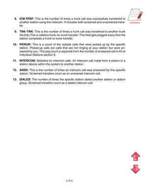 Page 78CONTENTS
8. ICM-TRSF: This is the number of times a trunk call was successfully transfered to
another station using the intercom. It includes both screened and unscreened trans-
fer.
9. TRK–TRK: This is the number of times a trunk call was transfered to another trunk
(tie line) This is called a trunk–to–trunk transfer. This field gets pegged every time the
station completes a trunk to trunk transfer.
10. PICKUP: This is a count of the outside calls that were picked up by the specific
station. Picked-up...