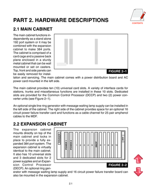 Page 10CONTENTSPART 2. HARDWARE DESCRIPTIONS
2.1 MAIN CABINET
The main cabinet functions in- 
dependently as a stand alone
192 port system or it may be
combined with the expansion
cabinet to make 384 ports.
The cabinet is comprised of a
card cage and a passive back
plane enclosed in a sturdy
metal cabinet that can be wall
mounted or set on casters.
Top, front and side panels can
be easily removed for instal-
lation and servicing. The main cabinet comes with a power distribution b\
oard and AC
power card mounted...