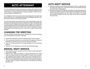 Page 32
AUTO ATTENDANT
The auto attendant will answer and process incoming calls without human
intervention. The caller is answered and hears a message prompting him/her
to dial numbers to reach extensions in the phone system or follow other op-
tions provided by the SMISC2 card.
Your installation and service company has already designed and programmed
these options for you, including the greetings and messages that play at dif-
ferent times while the call is being processed.
The only administration associated...