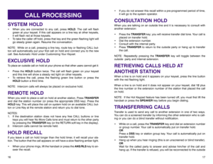 Page 12• If you do not answer this recall within a pre-programmed period of time,
it will go to the system operator.CONSULTATION HOLDWhen you are talking on an outside line and it is necessary to consult with
another extension:
• Press the TRANSFERkey; you will receive transfer dial tone. Your call is
placed on transfer hold. 
• Dial the extension number.
• Consult with the internal party. 
• Press TRANSFERto return to the outside party or hang up to transfer
the call.
NOTE: Repeatedly pressing the TRANSFERkey...