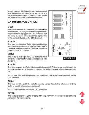 Page 11
access memory (NV-RAM) located on the remov-
able SMEM card. It is protected by a super capaci-
tor providing seven days of memory protection in
the event of loss of AC power to the system.
2.4 INTERFACE CARDS
2 SLI
This card is installed in a dedicated slot on the KSU
motherboard. The card provides two single line tele-
phone interfaces equipped with OPX protection and
the ability to provide a loop disconnect signal. This
is the same card used on the DCS Compact.
2 x 4 DLI
This card provides...