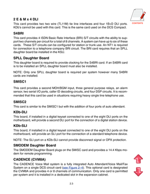 Page 12
2.3
2 E & M x 4 DLI
This card provides two two wire (TL11M) tie line interfaces and four 1B+D DLI ports.
KDb’s cannot be used with this card. This is the same card used on the DCS Compact.
S4BRI
This card provides 4 ISDN Basic Rate Interface (BRI) S/T circuits with the ability to sup-
port two channels per circuit for a total of 8 channels. A system can have up to six of these
cards.  These S/T circuits can be configured for station or trunk use. An NT1 is required
for connection to a telephone...