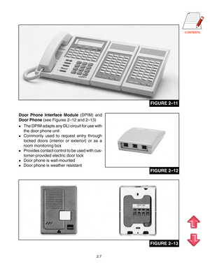 Page 16
2.7
FIGURE 2–11
Door Phone Interface Module (DPIM) and
Door Phone (see Figures 2–12 and 2–13)
The DPIM adapts any DLI circuit for use with
the door phone unit
Commonly used to request entry through
locked doors (interior or exterior) or as a
room monitoring box
Provides contact control to be used with cus-
tomer-provided electric door lock
Door phone is wall-mounted
Door phone is weather resistant
FIGURE 2–12
FIGURE 2–13       