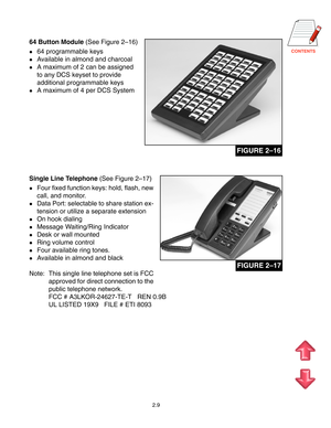 Page 18
2.9
64 Button Module (See Figure 2–16)
64 programmable keys
Available in almond and charcoal
A maximum of 2 can be assigned
to any DCS keyset to provide
additional programmable keys
A maximum of 4 per DCS System
FIGURE 2–16
Single Line Telephone (See Figure 2–17)
Four fixed function keys: hold, flash, new
call, and monitor.
Data Port: selectable to share station ex-
tension or utilize a separate extension
On hook dialing
Message Waiting/Ring Indicator
Desk or wall mounted
Ring volume...